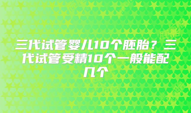 三代试管婴儿10个胚胎？三代试管受精10个一般能配几个