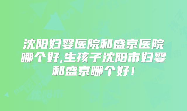 沈阳妇婴医院和盛京医院哪个好,生孩子沈阳市妇婴和盛京哪个好!