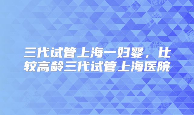 三代试管上海一妇婴,比较高龄三代试管上海医院