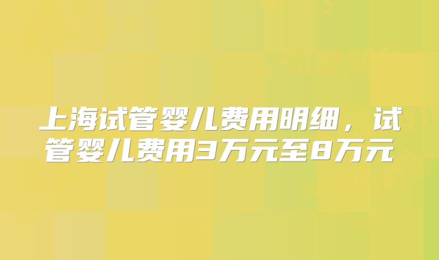 上海试管婴儿费用明细，试管婴儿费用3万元至8万元