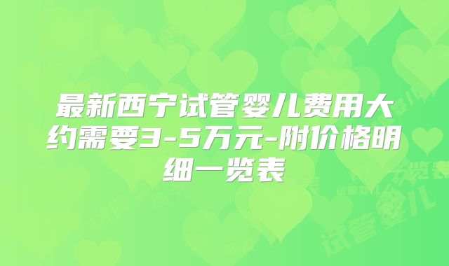 最新西宁试管婴儿费用大约需要3-5万元-附价格明细一览表