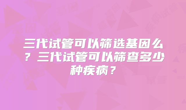 三代试管可以筛选基因么？三代试管可以筛查多少种疾病？