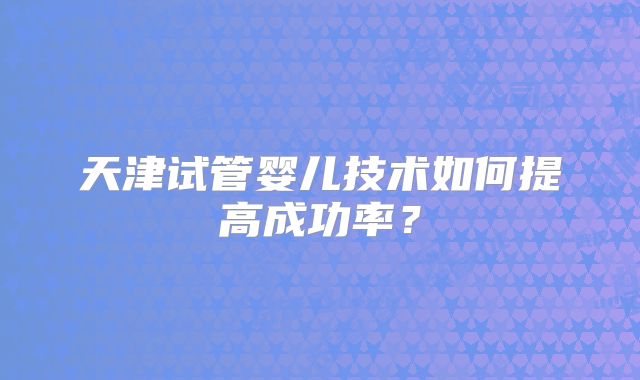 天津试管婴儿技术如何提高成功率?