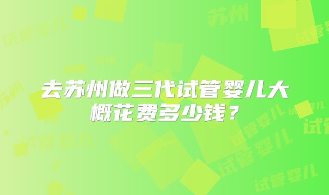 去苏州做三代试管婴儿大概花费多少钱?