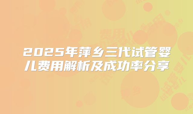 2025年萍乡三代试管婴儿费用解析及成功率分享