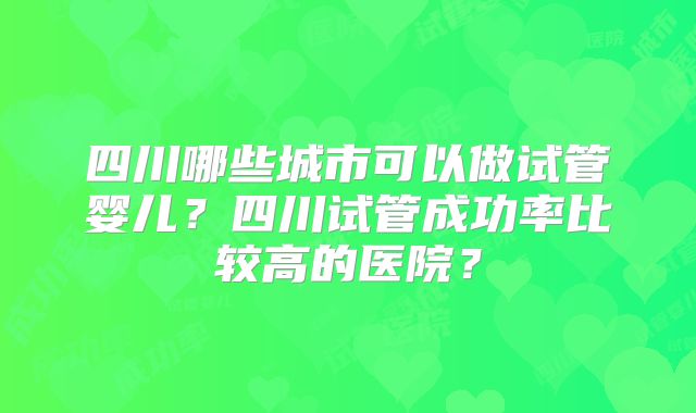 四川哪些城市可以做试管婴儿?四川试管成功率比较高的医院?