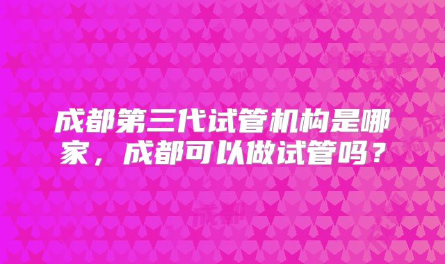 成都第三代试管机构是哪家，成都可以做试管吗？