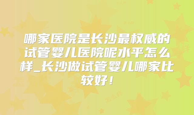 哪家医院是长沙最权威的试管婴儿医院呢水平怎么样_长沙做试管婴儿哪家比较好!
