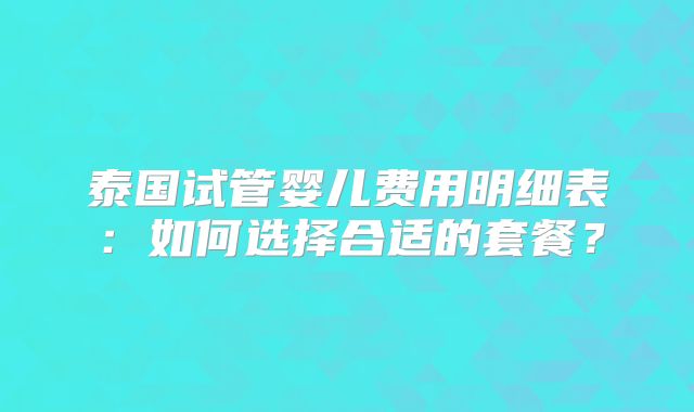 泰国试管婴儿费用明细表：如何选择合适的套餐？