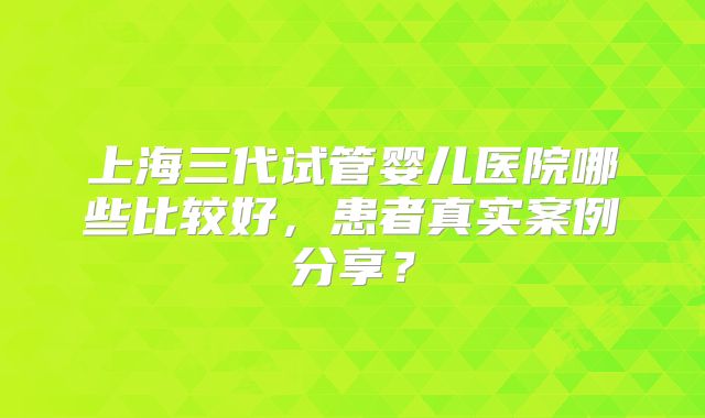 上海三代试管婴儿医院哪些比较好，患者真实案例分享？