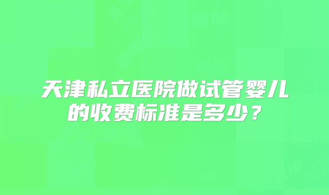 天津私立医院做试管婴儿的收费标准是多少？