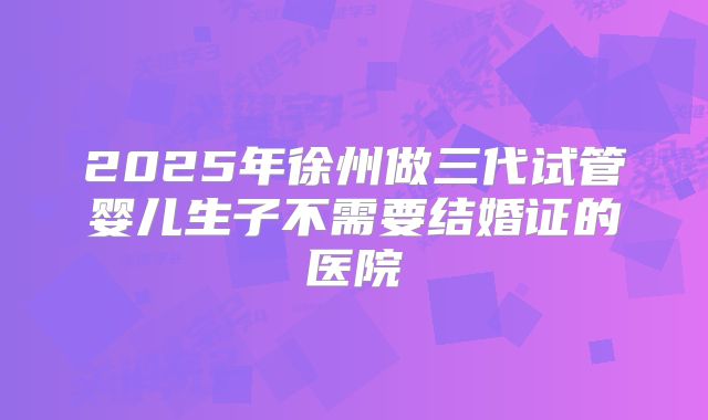 2025年徐州做三代试管婴儿生子不需要结婚证的医院