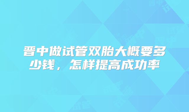 晋中做试管双胎大概要多少钱，怎样提高成功率