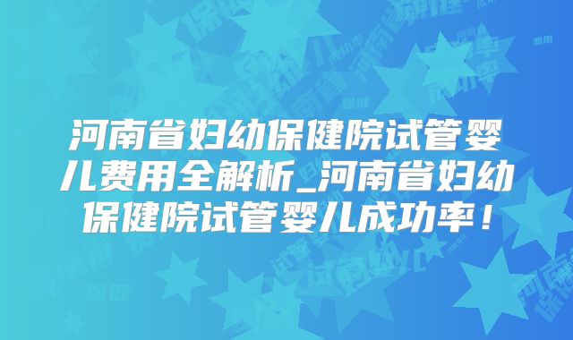 河南省妇幼保健院试管婴儿费用全解析_河南省妇幼保健院试管婴儿成功率！