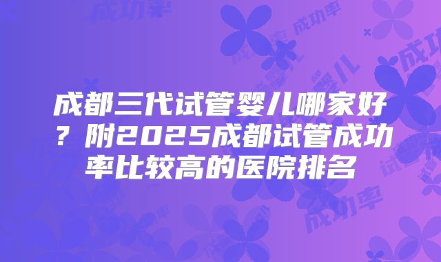 成都三代试管婴儿哪家好?附2025成都试管成功率比较高的医院排名