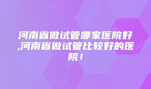河南省做试管哪家医院好,河南省做试管比较好的医院!