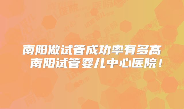 南阳做试管成功率有多高 南阳试管婴儿中心医院!