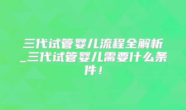 三代试管婴儿流程全解析_三代试管婴儿需要什么条件!