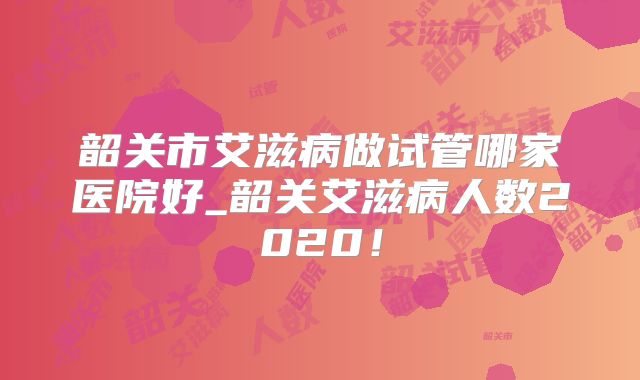 韶关市艾滋病做试管哪家医院好_韶关艾滋病人数2020！
