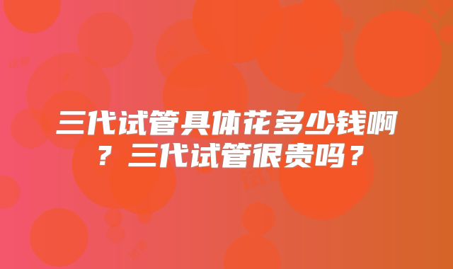 三代试管具体花多少钱啊？三代试管很贵吗？