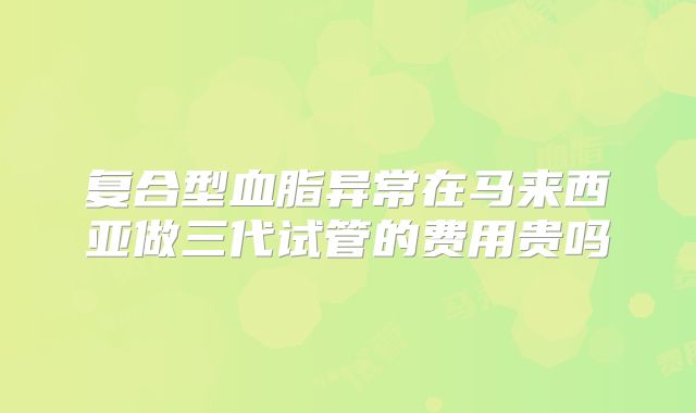 复合型血脂异常在马来西亚做三代试管的费用贵吗