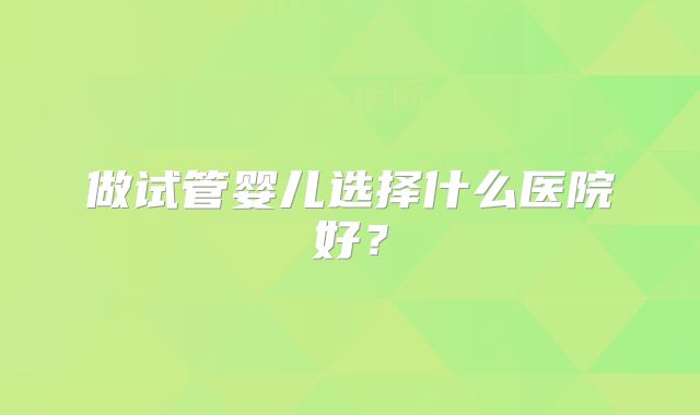 做试管婴儿选择什么医院好？