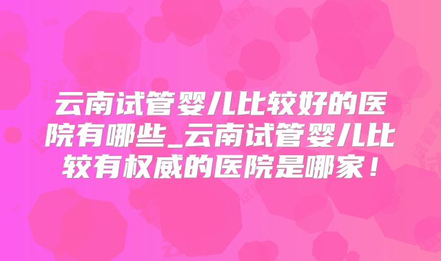 云南试管婴儿比较好的医院有哪些_云南试管婴儿比较有权威的医院是哪家！