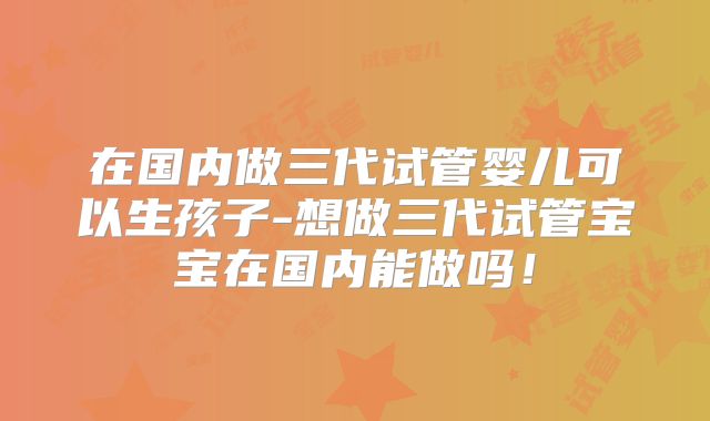 在国内做三代试管婴儿可以生孩子-想做三代试管宝宝在国内能做吗!