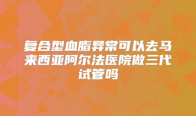 复合型血脂异常可以去马来西亚阿尔法医院做三代试管吗