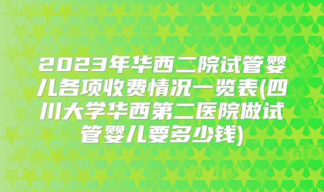 2023年华西二院试管婴儿各项收费情况一览表(四川大学华西第二医院做试管婴儿要多少钱)