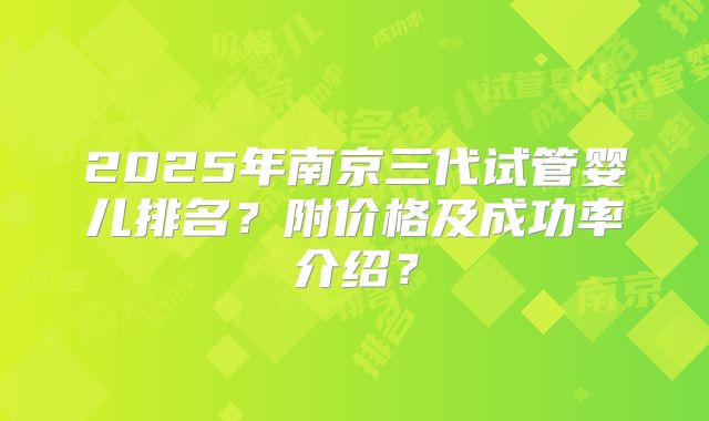 2025年南京三代试管婴儿排名?附价格及成功率介绍?