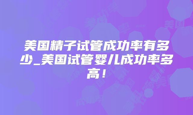 美国精子试管成功率有多少_美国试管婴儿成功率多高!