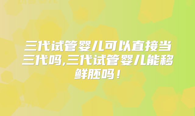 三代试管婴儿可以直接当三代吗,三代试管婴儿能移鲜胚吗！
