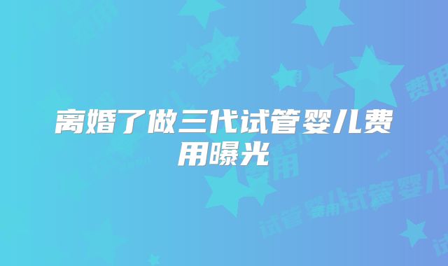 离婚了做三代试管婴儿费用曝光