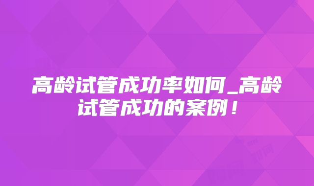 高龄试管成功率如何_高龄试管成功的案例！