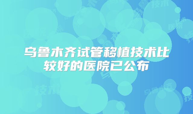 乌鲁木齐试管移植技术比较好的医院已公布