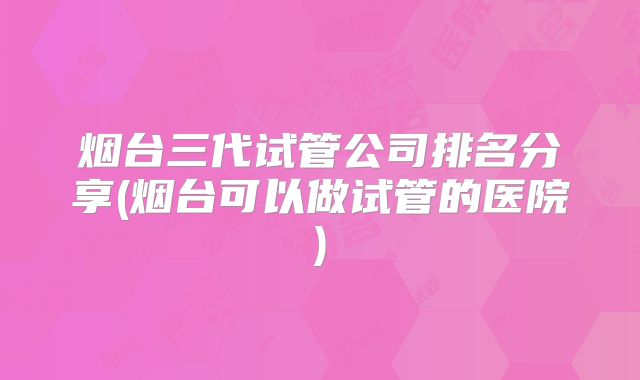 烟台三代试管公司排名分享(烟台可以做试管的医院)
