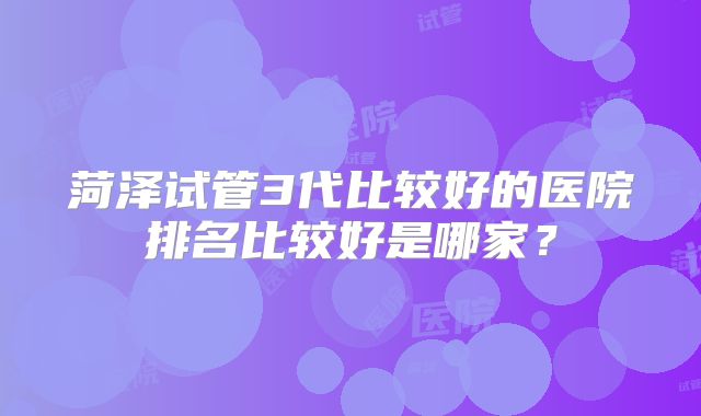 菏泽试管3代比较好的医院排名比较好是哪家？