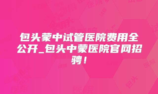 包头蒙中试管医院费用全公开_包头中蒙医院官网招骋!
