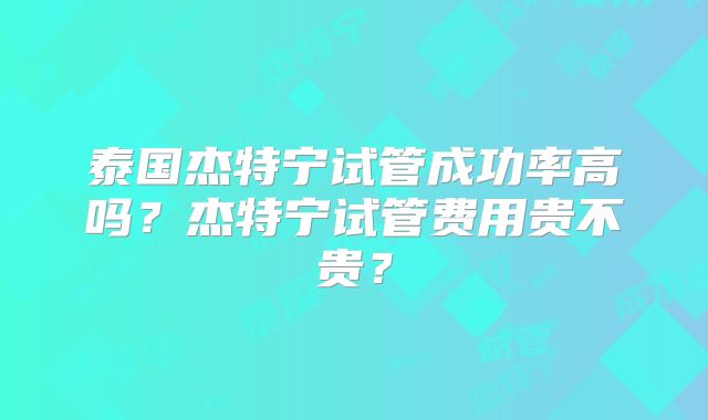 泰国杰特宁试管成功率高吗?杰特宁试管费用贵不贵?