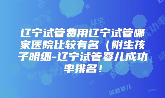 辽宁试管费用辽宁试管哪家医院比较有名（附生孩子明细-辽宁试管婴儿成功率排名！