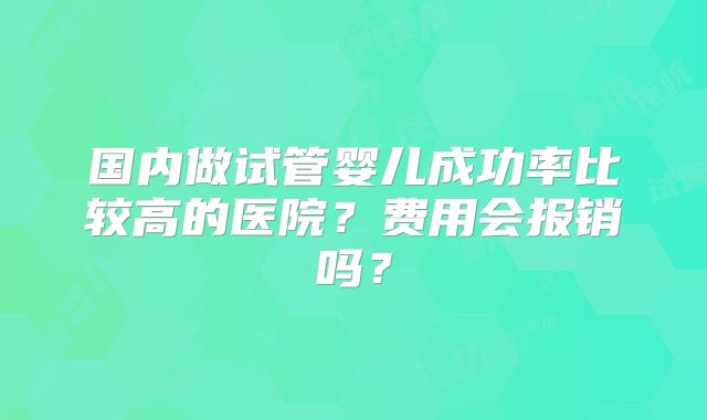 国内做试管婴儿成功率比较高的医院？费用会报销吗？