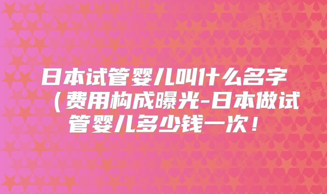 日本试管婴儿叫什么名字（费用构成曝光-日本做试管婴儿多少钱一次！