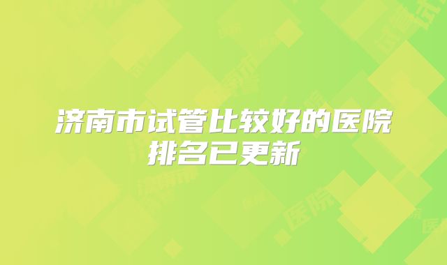 济南市试管比较好的医院排名已更新
