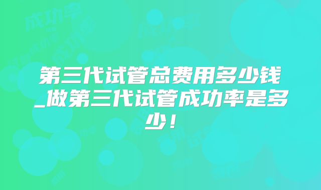 第三代试管总费用多少钱_做第三代试管成功率是多少！