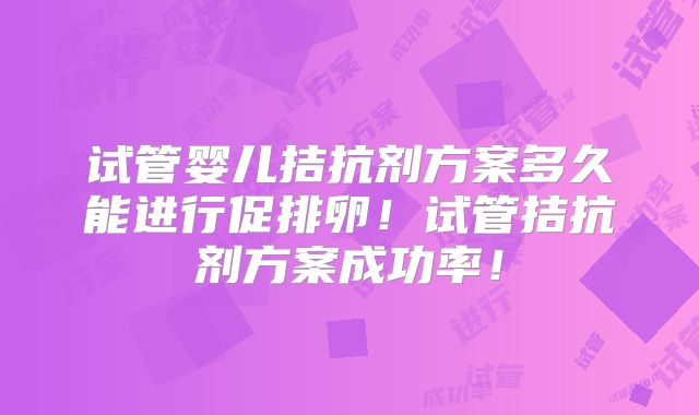 试管婴儿拮抗剂方案多久能进行促排卵！试管拮抗剂方案成功率！