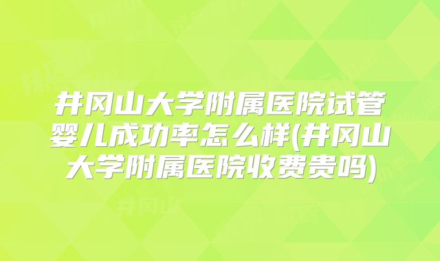 井冈山大学附属医院试管婴儿成功率怎么样(井冈山大学附属医院收费贵吗)