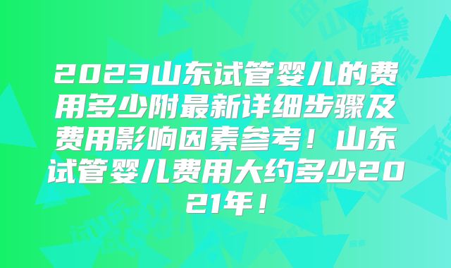 2023山东试管婴儿的费用多少附最新详细步骤及费用影响因素参考！山东试管婴儿费用大约多少2021年！