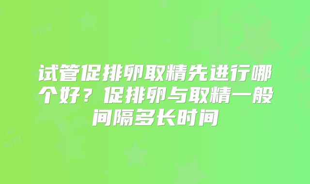 试管促排卵取精先进行哪个好？促排卵与取精一般间隔多长时间