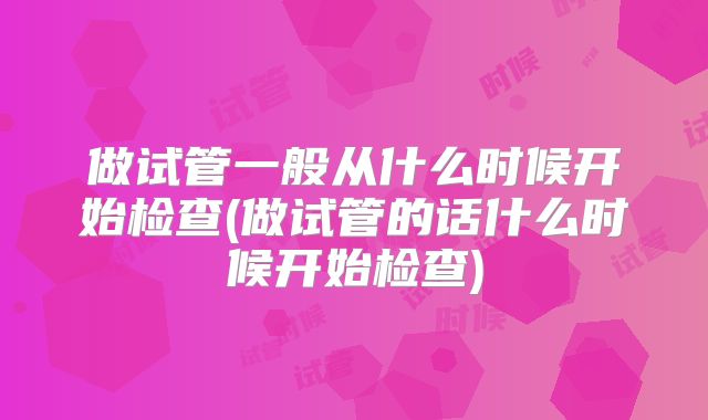 做试管一般从什么时候开始检查(做试管的话什么时候开始检查)